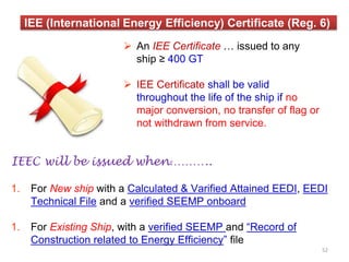 IEE (International Energy Efficiency) Certificate (Reg. 6)
IEEC will be issued when………..
1. For New ship with a Calculated & Varified Attained EEDI, EEDI
Technical File and a verified SEEMP onboard
1. For Existing Ship, with a verified SEEMP and “Record of
Construction related to Energy Efficiency” file
 An IEE Certificate … issued to any
ship ≥ 400 GT
 IEE Certificate shall be valid
throughout the life of the ship if no
major conversion, no transfer of flag or
not withdrawn from service.
52
 