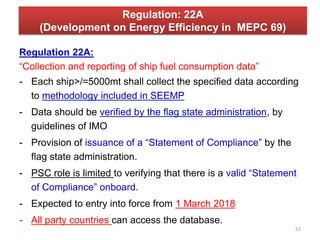 Regulation: 22A
(Development on Energy Efficiency in MEPC 69)
Regulation 22A:
“Collection and reporting of ship fuel consumption data”
- Each ship>/=5000mt shall collect the specified data according
to methodology included in SEEMP
- Data should be verified by the flag state administration, by
guidelines of IMO
- Provision of issuance of a “Statement of Compliance” by the
flag state administration.
- PSC role is limited to verifying that there is a valid “Statement
of Compliance” onboard.
- Expected to entry into force from 1 March 2018
- All party countries can access the database.
53
 