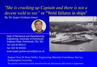 "She is cracking up Captain and there is not a
decent weld to see” or "Weld failures in ships"
By Dr Jasper Graham-Jones




 Dept of Mechanical and Manufacturing
 Engineering, University of Portsmouth
 Anglesea Road, Portsmouth, PO1 3DJ
 Tel: 023 92 842113
 Fax :023 92 842351
 email jasper.graham-jones@port.ac.uk

  Support from Dr Brian Mellor, Engineering Materials Consultancy Service,
  Southampton University.
  The opinions expressed are purely personal and do not represent any other person or organisation.
 