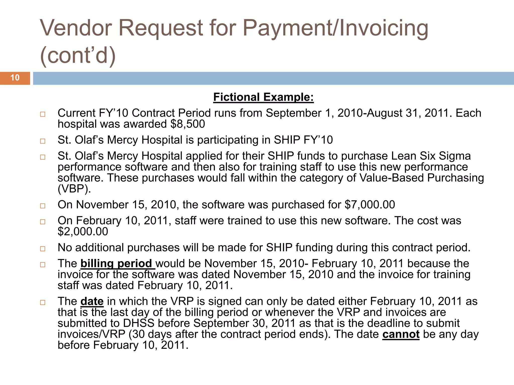 Vendor Request for Payment/Invoicing (cont’d)Fictional Example: Current FY’10 Contract Period runs from September 1, 2010-August 31, 2011. Each hospital was awarded $8,500St. Olaf’s Mercy Hospital is participating in SHIP FY’10 St. Olaf’s Mercy Hospital applied for their SHIP funds to purchase Lean Six Sigma performance software and then also for training staff to use this new performance software. These purchases would fall within the category of Value-Based Purchasing (VBP).On November 15, 2010, the software was purchased for $7,000.00On February 10, 2011, staff were trained to use this new software. The cost was $2,000.00No additional purchases will be made for SHIP funding during this contract period.The billing period would be November 15, 2010- February 10, 2011 because the invoice for the software was dated November 15, 2010 and the invoice for training staff was dated February 10, 2011. The date in which the VRP is signed can only be dated either February 10, 2011 as that is the last day of the billing period or whenever the VRP and invoices are submitted to DHSS before September 30, 2011 as that is the deadline to submit invoices/VRP (30 days after the contract period ends). The date cannot be any day before February 10, 2011.10