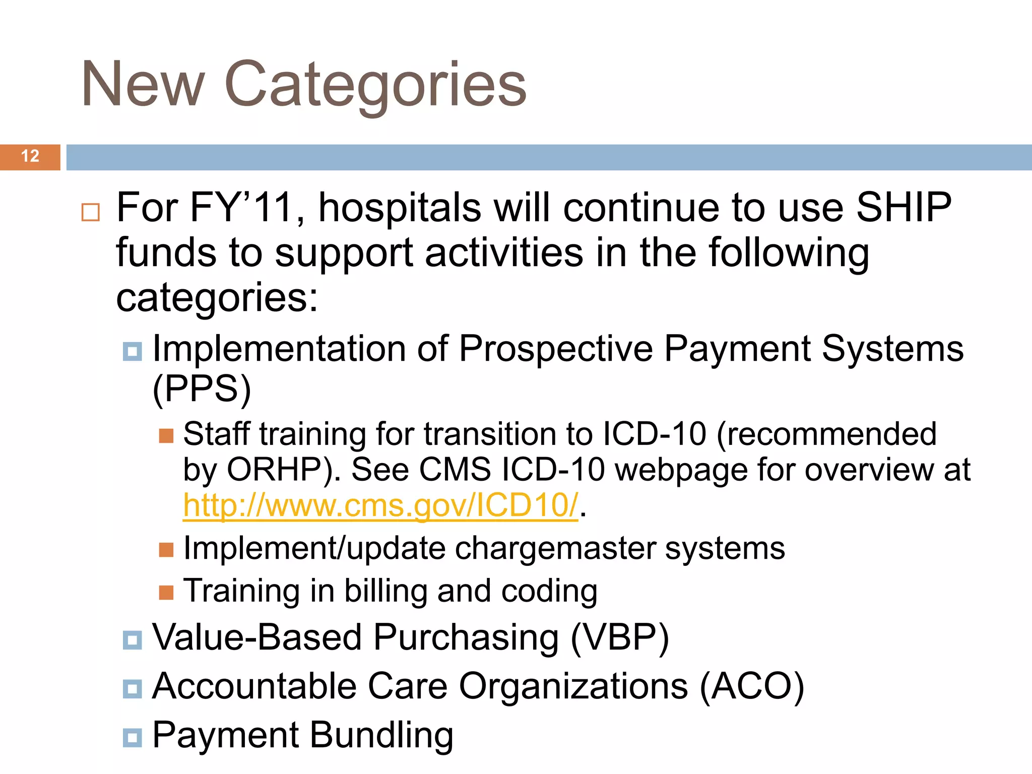 New Categories	For FY’11, hospitals will continue to use SHIP funds to support activities in the following categories:Implementation of Prospective Payment Systems (PPS)Staff training for transition to ICD-10 (recommended by ORHP). See CMS ICD-10 webpage for overview at http://www.cms.gov/ICD10/. Implement/update chargemaster systemsTraining in billing and codingValue-Based Purchasing (VBP)Accountable Care Organizations (ACO)Payment Bundling12