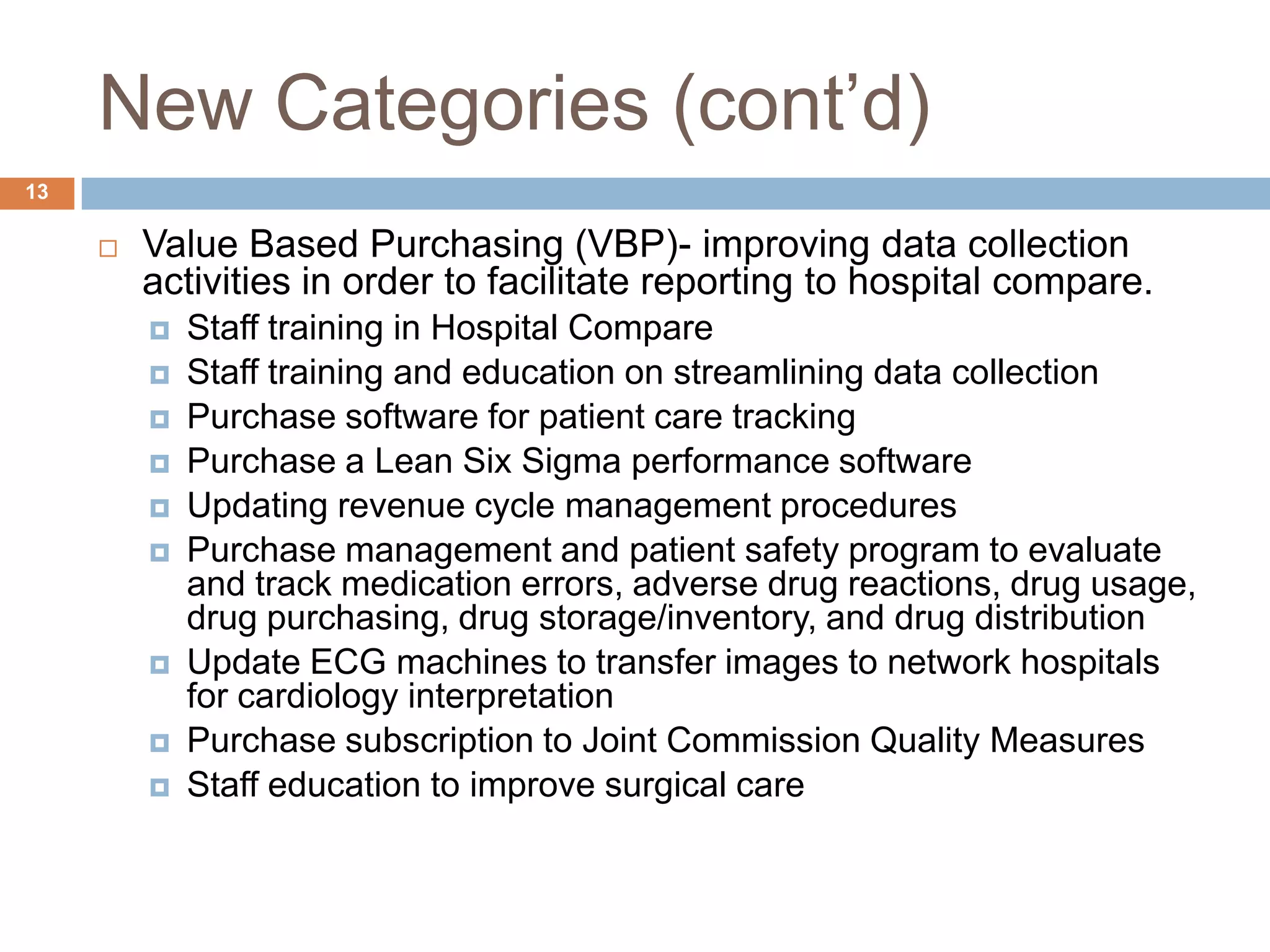 New Categories (cont’d)Value Based Purchasing (VBP)- improving data collection activities in order to facilitate reporting to hospital compare.Staff training in Hospital CompareStaff training and education on streamlining data collectionPurchase software for patient care trackingPurchase a Lean Six Sigma performance softwareUpdating revenue cycle management proceduresPurchase management and patient safety program to evaluate and track medication errors, adverse drug reactions, drug usage, drug purchasing, drug storage/inventory, and drug distributionUpdate ECG machines to transfer images to network hospitals for cardiology interpretationPurchase subscription to Joint Commission Quality MeasuresStaff education to improve surgical care13