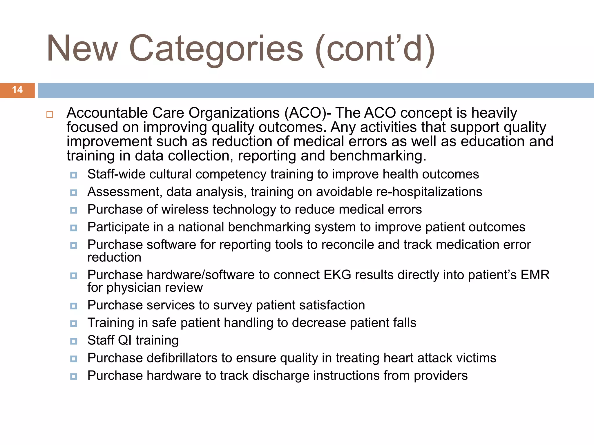 New Categories (cont’d)Accountable Care Organizations (ACO)- The ACO concept is heavily focused on improving quality outcomes. Any activities that support quality improvement such as reduction of medical errors as well as education and training in data collection, reporting and benchmarking.Staff-wide cultural competency training to improve health outcomesAssessment, data analysis, training on avoidable re-hospitalizationsPurchase of wireless technology to reduce medical errorsParticipate in a national benchmarking system to improve patient outcomesPurchase software for reporting tools to reconcile and track medication error reductionPurchase hardware/software to connect EKG results directly into patient’s EMR for physician reviewPurchase services to survey patient satisfactionTraining in safe patient handling to decrease patient fallsStaff QI trainingPurchase defibrillators to ensure quality in treating heart attack victimsPurchase hardware to track discharge instructions from providers14