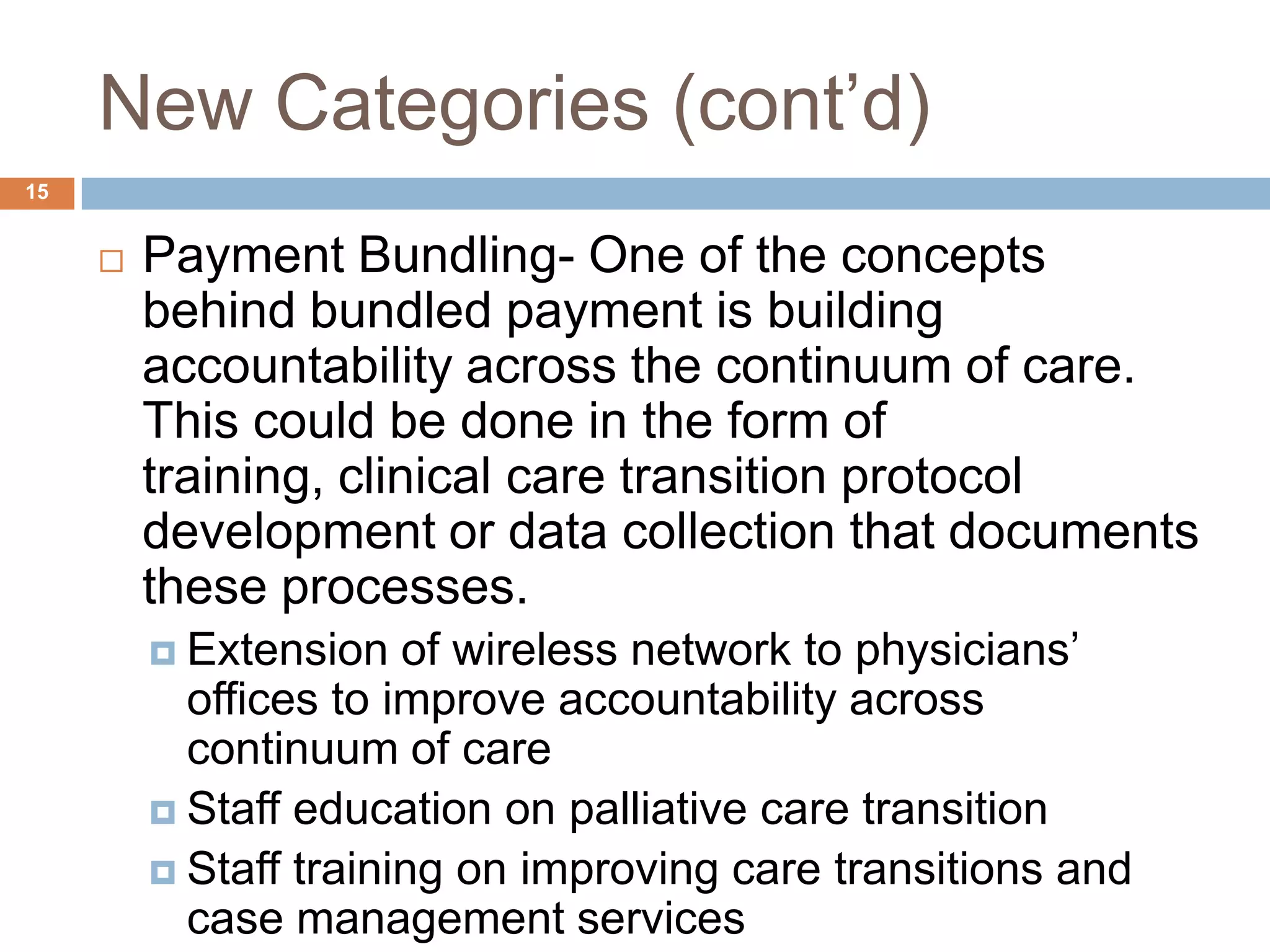 New Categories (cont’d)Payment Bundling- One of the concepts behind bundled payment is building accountability across the continuum of care. This could be done in the form of training, clinical care transition protocol development or data collection that documents these processes.Extension of wireless network to physicians’ offices to improve accountability across continuum of careStaff education on palliative care transitionStaff training on improving care transitions and case management services15