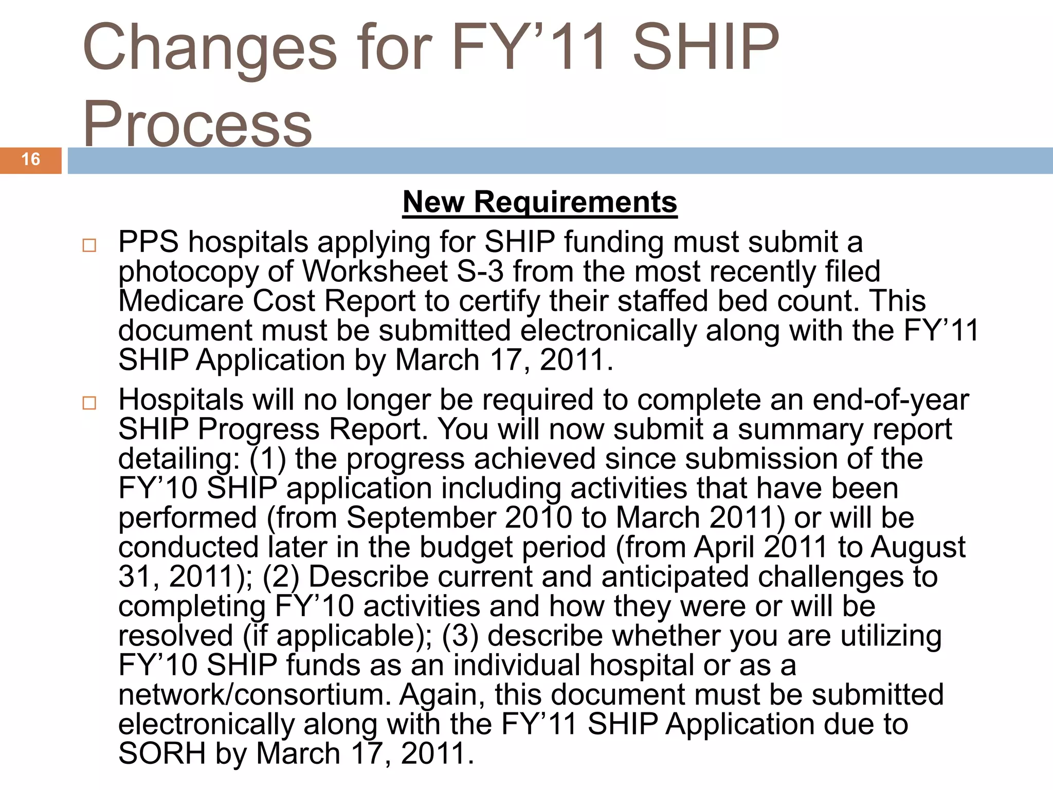 Changes for FY’11 SHIP ProcessNew RequirementsPPShospitals applying for SHIPfunding must submit a photocopy of Worksheet S-3from the most recently filed Medicare Cost Report to certify their staffed bed count. This document must be submitted electronically along with the FY’11 SHIP Application by March 17, 2011.Hospitals will no longer be required to complete an end-of-year SHIP Progress Report. You will now submit a summary report detailing: (1) the progress achieved since submission of the FY’10 SHIP application including activities that have been performed (from September 2010 to March 2011) or will be conducted later in the budget period (from April 2011 to August 31, 2011); (2) Describe current and anticipated challenges to completing FY’10 activities and how they were or will be resolved (if applicable); (3) describe whether you are utilizing FY’10 SHIP funds as an individual hospital or as a network/consortium. Again, this document must be submitted electronically along with the FY’11 SHIP Application due to SORH by March 17, 2011. 16
