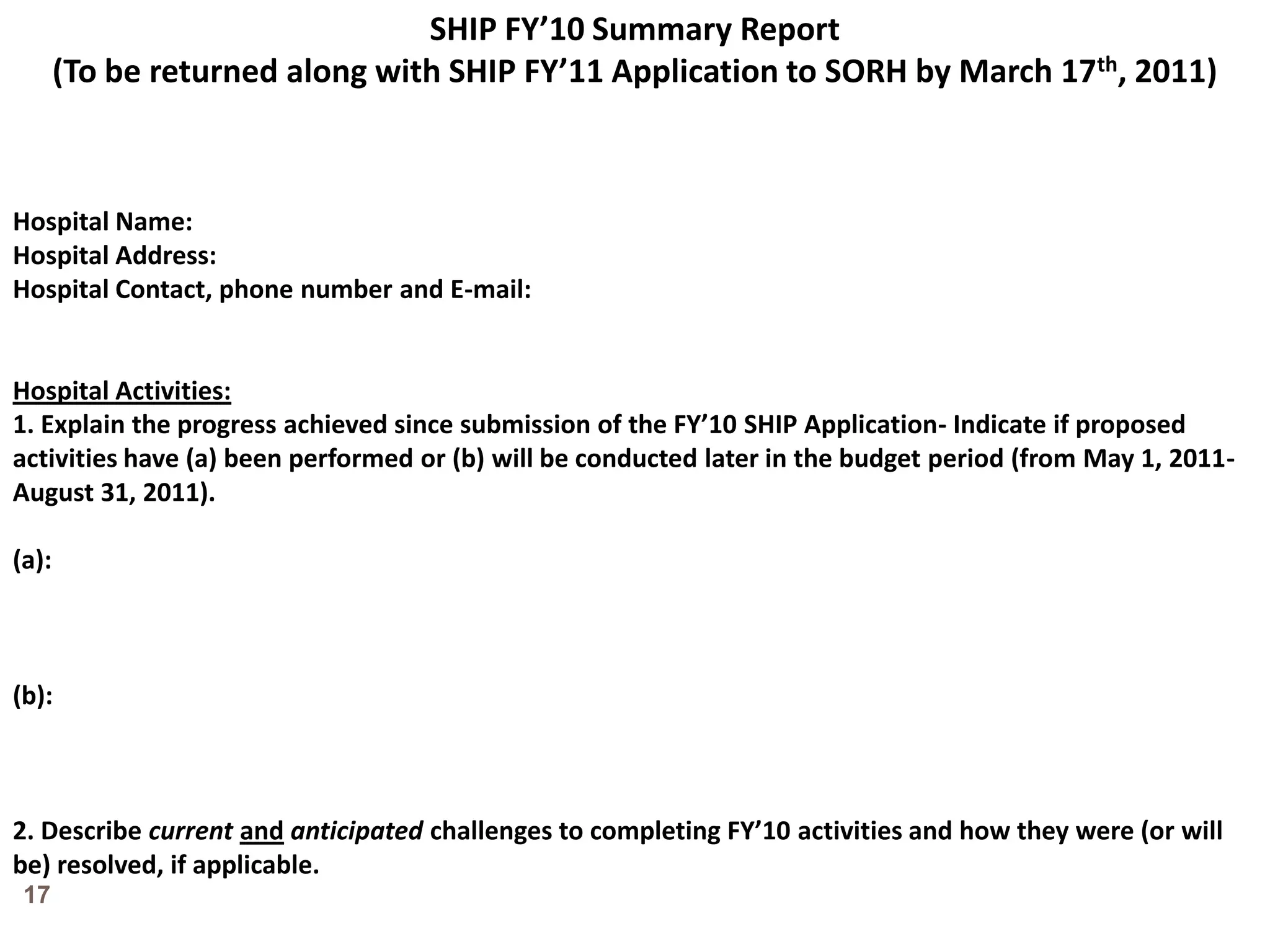 SHIP FY’10 Summary Report(To be returned along with SHIP FY’11 Application to SORH by March 17th, 2011)Hospital Name: Hospital Address:Hospital Contact, phone number and E-mail:Hospital Activities:1. Explain the progress achieved since submission of the FY’10 SHIP Application- Indicate if proposed activities have (a) been performed or (b) will be conducted later in the budget period (from May 1, 2011-August 31, 2011).(a):(b):2. Describe currentandanticipated challenges to completing FY’10 activities and how they were (or will be) resolved, if applicable.17