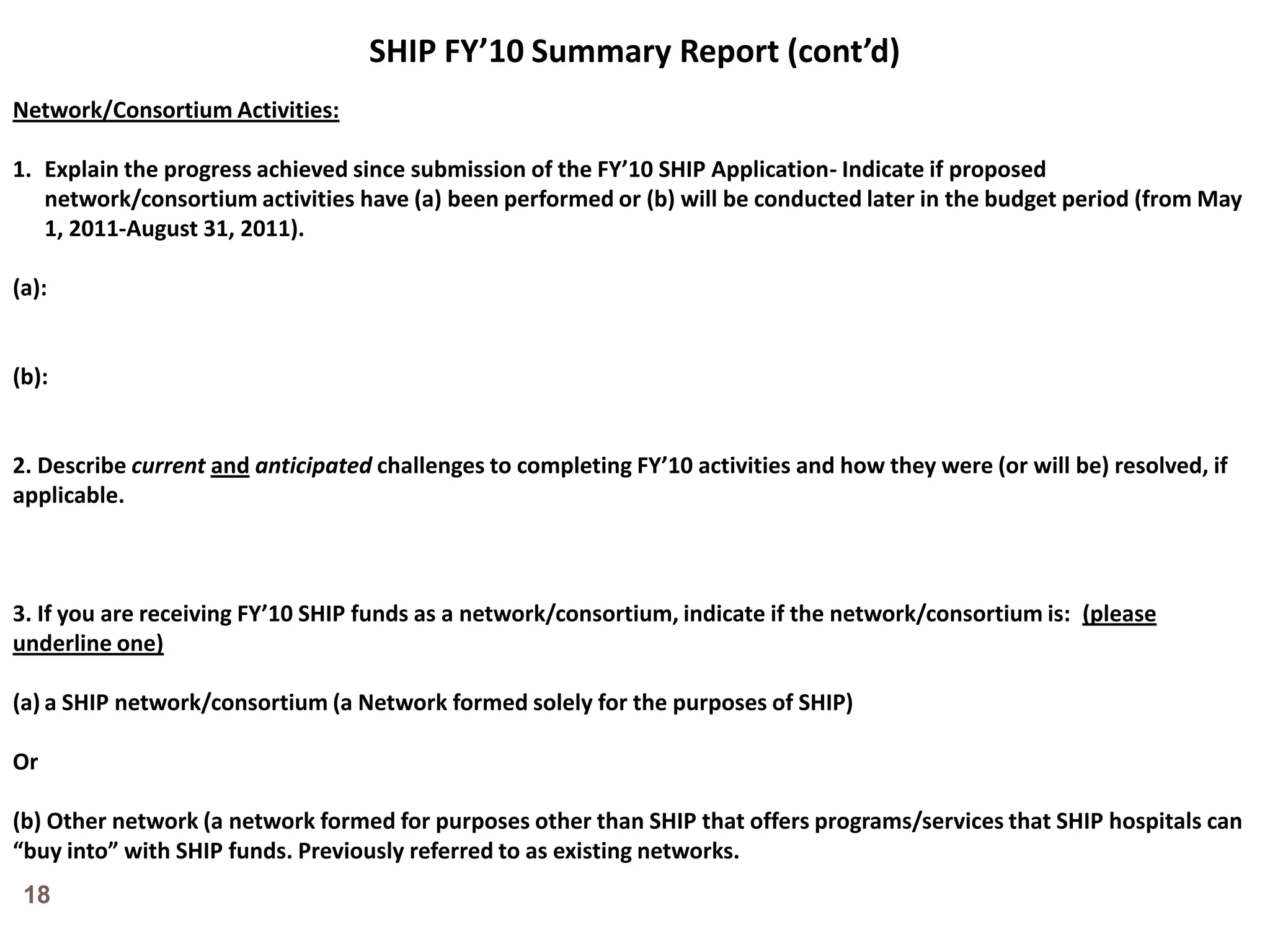 SHIP FY’10 Summary Report (cont’d)Network/Consortium Activities:Explain the progress achieved since submission of the FY’10 SHIP Application- Indicate if proposed network/consortium activities have (a) been performed or (b) will be conducted later in the budget period (from May 1, 2011-August 31, 2011).(a):(b):2. Describe currentandanticipated challenges to completing FY’10 activities and how they were (or will be) resolved, if applicable.3. If you are receiving FY’10 SHIP funds as a network/consortium, indicate if the network/consortium is:  (please underline one)a SHIP network/consortium (a Network formed solely for the purposes of SHIP) Or(b) Other network (a network formed for purposes other than SHIP that offers programs/services that SHIP hospitals can “buy into” with SHIP funds. Previously referred to as existing networks.18