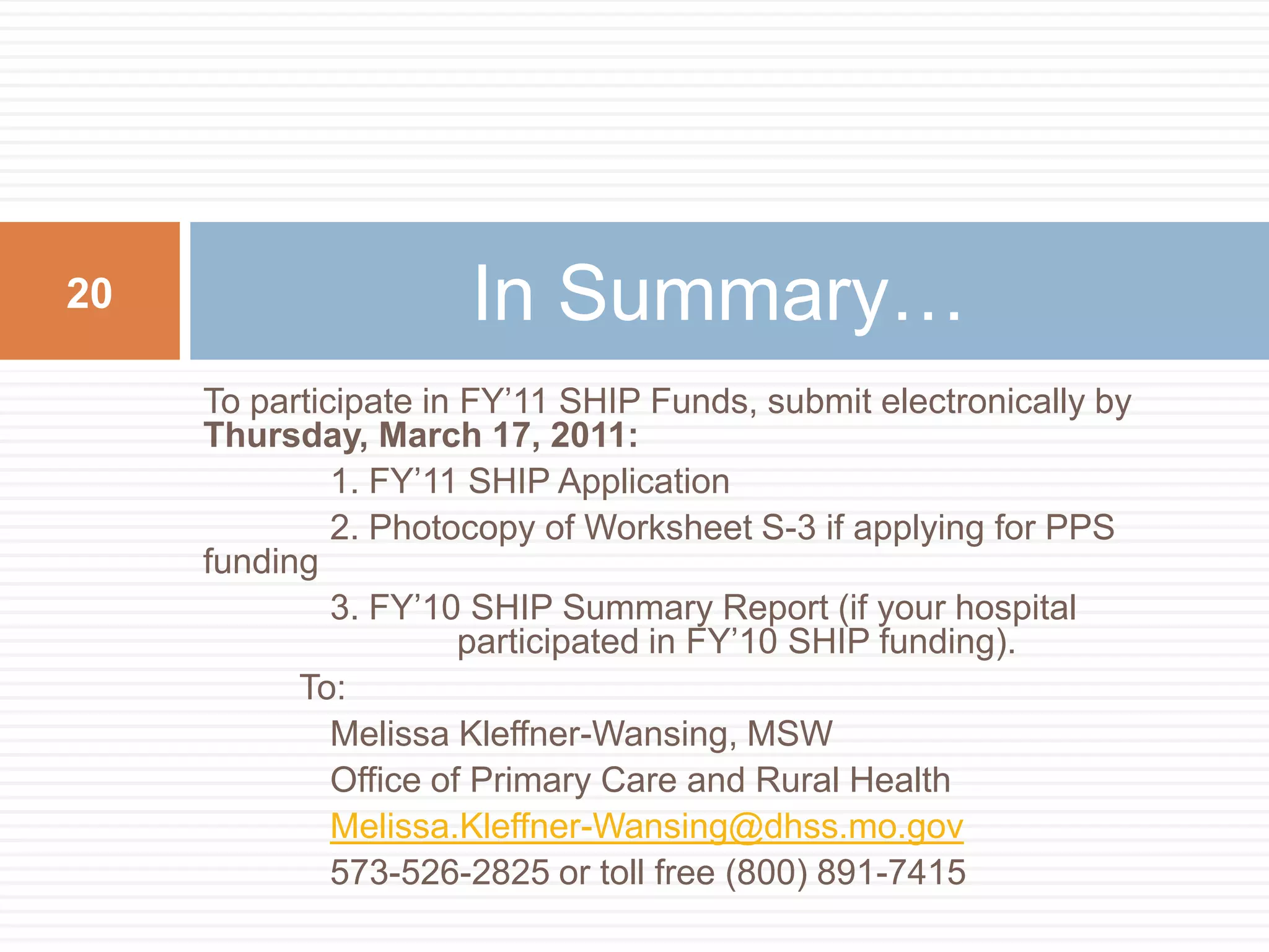 To participate in FY’11 SHIP Funds, submit electronically by Thursday, March 17, 2011:	1. FY’11 SHIP Application	2. Photocopy of Worksheet S-3 if applying for PPS funding	3. FY’10 SHIP Summary Report (if your hospital 	  	    	participated in FY’10 SHIP funding).            To:	Melissa Kleffner-Wansing, MSW	Office of Primary Care and Rural HealthMelissa.Kleffner-Wansing@dhss.mo.gov	573-526-2825 or toll free (800) 891-7415In Summary…20