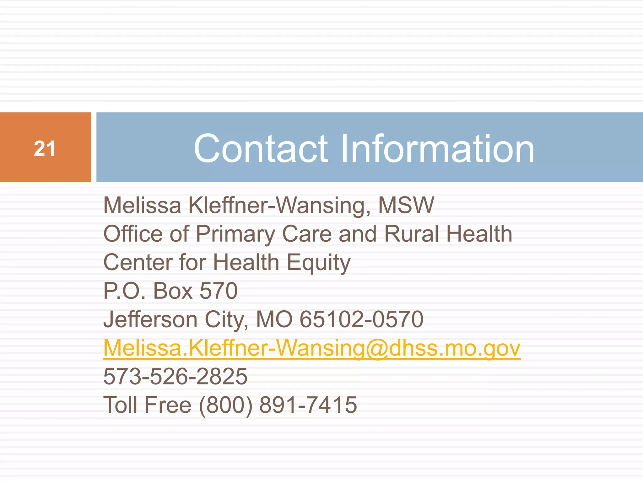 Melissa Kleffner-Wansing, MSWOffice of Primary Care and Rural HealthCenter for Health EquityP.O. Box 570Jefferson City, MO 65102-0570Melissa.Kleffner-Wansing@dhss.mo.gov573-526-2825Toll Free (800) 891-7415Contact Information21