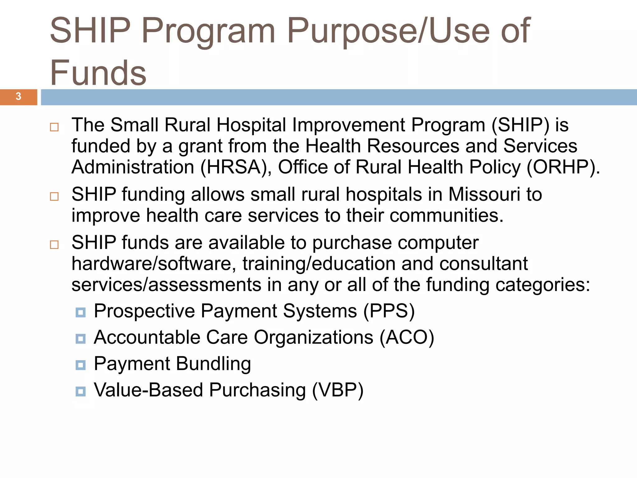 SHIP Program Purpose/Use of FundsThe Small Rural Hospital Improvement Program (SHIP) is funded by a grant from the Health Resources and Services Administration (HRSA), Office of Rural Health Policy (ORHP).SHIP funding allows small rural hospitals in Missouri to improve health care services to their communities. SHIP funds are available to purchase computer hardware/software, training/education and consultant services/assessments in any or all of the funding categories:Prospective Payment Systems (PPS)Accountable Care Organizations (ACO)Payment BundlingValue-Based Purchasing (VBP)3