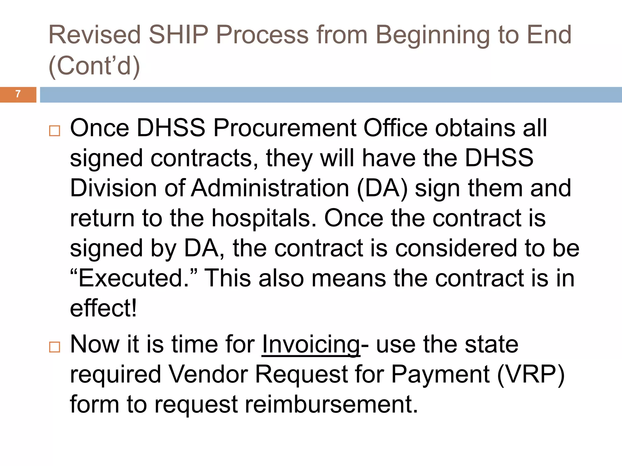 Revised SHIP Process from Beginning to End (Cont’d)Once DHSS Procurement Office obtains all signed contracts, they will have the DHSS Division of Administration (DA) sign them and return to the hospitals. Once the contract is signed by DA, the contract is considered to be “Executed.” This also means the contract is in effect!Now it is time for Invoicing- use the state required Vendor Request for Payment (VRP) form to request reimbursement.7