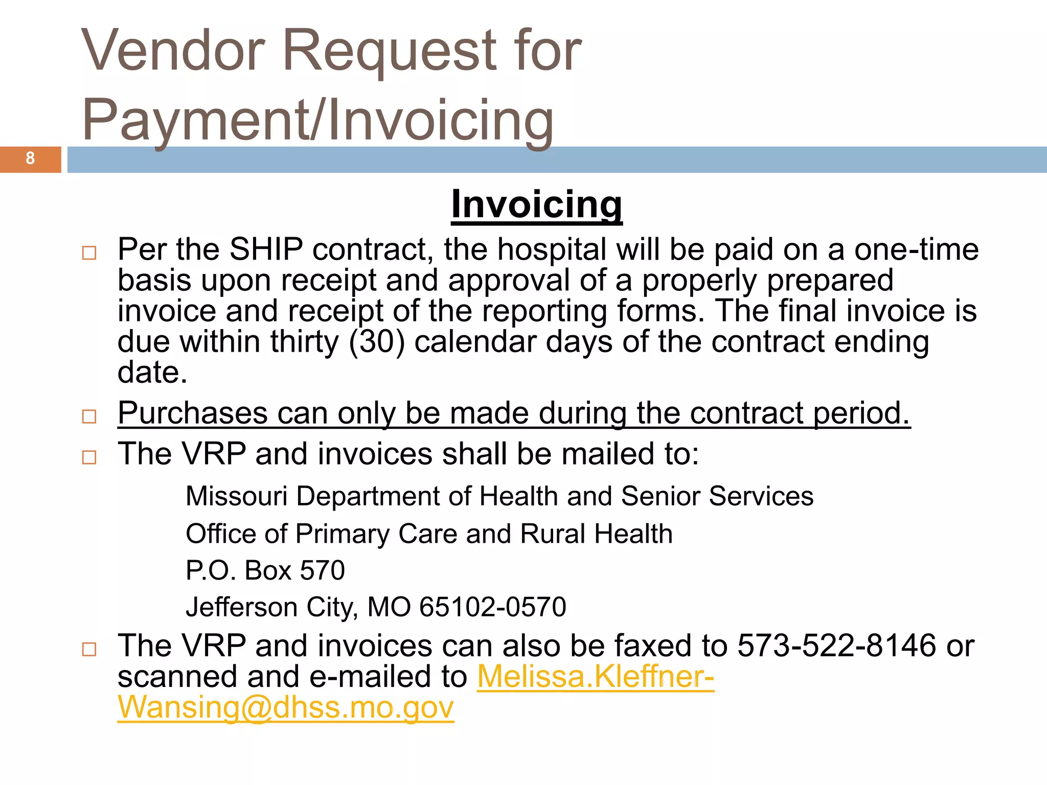 Vendor Request for Payment/InvoicingInvoicingPer the SHIP contract, the hospital will be paid on a one-time basis upon receipt and approval of a properly prepared invoice and receipt of the reporting forms. The final invoice is due within thirty (30) calendar days of the contract ending date.  Purchases can only be made during the contract period.The VRP and invoices shall be mailed to:Missouri Department of Health and Senior Services		Office of Primary Care and Rural Health		P.O. Box 570		Jefferson City, MO 65102-0570The VRP and invoices can also be faxed to 573-522-8146 or scanned and e-mailed to Melissa.Kleffner-Wansing@dhss.mo.gov8