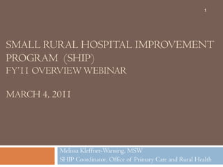 Small Rural Hospital improvementprogram  (SHIP)FY’11 Overview webinarMarch 4, 2011 Melissa Kleffner-Wansing, MSW SHIP Coordinator, Office of Primary Care and Rural Health 1 