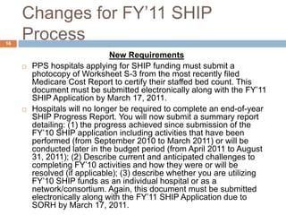 Changes for FY’11 SHIP ProcessNew RequirementsPPShospitals applying for SHIPfunding must submit a photocopy of Worksheet S-3from the most recently filed Medicare Cost Report to certify their staffed bed count. This document must be submitted electronically along with the FY’11 SHIP Application by March 17, 2011.Hospitals will no longer be required to complete an end-of-year SHIP Progress Report. You will now submit a summary report detailing: (1) the progress achieved since submission of the FY’10 SHIP application including activities that have been performed (from September 2010 to March 2011) or will be conducted later in the budget period (from April 2011 to August 31, 2011); (2) Describe current and anticipated challenges to completing FY’10 activities and how they were or will be resolved (if applicable); (3) describe whether you are utilizing FY’10 SHIP funds as an individual hospital or as a network/consortium. Again, this document must be submitted electronically along with the FY’11 SHIP Application due to SORH by March 17, 2011. 16