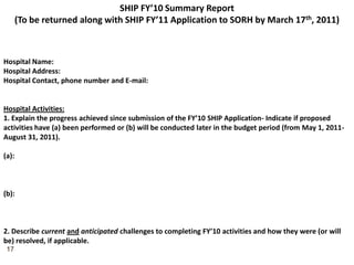 SHIP FY’10 Summary Report(To be returned along with SHIP FY’11 Application to SORH by March 17th, 2011)Hospital Name: Hospital Address:Hospital Contact, phone number and E-mail:Hospital Activities:1. Explain the progress achieved since submission of the FY’10 SHIP Application- Indicate if proposed activities have (a) been performed or (b) will be conducted later in the budget period (from May 1, 2011-August 31, 2011).(a):(b):2. Describe currentandanticipated challenges to completing FY’10 activities and how they were (or will be) resolved, if applicable.17