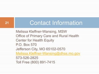 Melissa Kleffner-Wansing, MSWOffice of Primary Care and Rural HealthCenter for Health EquityP.O. Box 570Jefferson City, MO 65102-0570Melissa.Kleffner-Wansing@dhss.mo.gov573-526-2825Toll Free (800) 891-7415Contact Information21