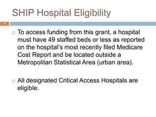 SHIP Hospital Eligibility	To access funding from this grant, a hospital must have 49 staffed beds or less as reported on the hospital’s most recently filed Medicare Cost Report and be located outside a Metropolitan Statistical Area (urban area).All designated Critical Access Hospitals are eligible.4