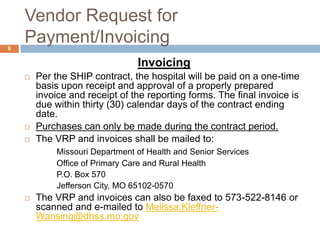 Vendor Request for Payment/InvoicingInvoicingPer the SHIP contract, the hospital will be paid on a one-time basis upon receipt and approval of a properly prepared invoice and receipt of the reporting forms. The final invoice is due within thirty (30) calendar days of the contract ending date.  Purchases can only be made during the contract period.The VRP and invoices shall be mailed to:Missouri Department of Health and Senior Services		Office of Primary Care and Rural Health		P.O. Box 570		Jefferson City, MO 65102-0570The VRP and invoices can also be faxed to 573-522-8146 or scanned and e-mailed to Melissa.Kleffner-Wansing@dhss.mo.gov8