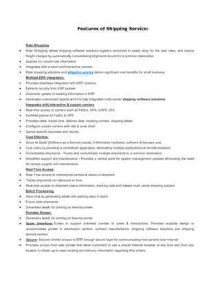 Features of Shipping Service:


Rate Shopping:
Rate Shopping allows shipping software solutions logistics personnel to easily shop for the best rates, and reduce
freight charges by automatically consolidating shipments bound for a common destination
Queries for current rate information
Integrates with custom and Interactive carriers.
Rate shopping solutions and shipping service deliver significant cost benefits for small business
Multiple ERP integration:
Provides seamless integration with ERP systems
Extracts records from ERP system
Automatic update of tracking information in ERP
Generates customized reports and It is fully integrated multi-carrier shipping software solutions
Integrates with Interactive & custom carriers
Real time access to carriers such as FedEx, UPS, USPS, DHL
Certified partner of FedEx & UPS
Provides rates, transit time, delivery date, tracking number, shipping labels
Configure custom carriers with rate & zone chart
Carrier specific barcodes and reports
Cost Effective:
Since its SaaS (Software as a Service) based, It eliminates hardware, software & licenses cost.
Cuts costs by providing a centralized application, eliminating multiple applications at remote locations
Consolidates shipments - Tracks and consolidates multiple shipments to a common destination
Simplifies support and maintenance - Provides a central point for system management updates eliminating the need
for remote support and maintenance
Real Time Access:
Real Time access to commercial carriers & status of shipment.
Tracks shipments not delivered on time
Real-time access to shipment status information, tracking data and related multi carrier shipping solution
Batch Processing:
Save time by generating labels and packing slips in batch
Future date shipments
Generates labels for printing on thermal printer
Portable Design:
Generates labels for printing on thermal printer
Scale Interface: Scales to support unlimited number of users & transactions. Provides scalable design to
accommodate growth in distribution centers, contract manufacturers ,shipping software solutions and shipping
service centers
Secure: Secures limited access to ERP through secure layer for communicating host servers over Internet
Provides access from web portals that allow customers to use a simple Internet browser at any time and from any
location to obtain up-to-date tracking and delivery information regarding their orders.
 