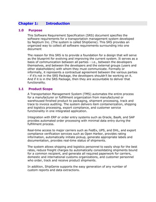 Chapter 1:         Introduction
1.0   Purpose
      This Software Requirement Specification (SRS) document specifies the
      software requirements for a transportation management system developed
      by Neptium Inc. (The system is called ShipGenie). This SRS provides an
      organized way to collect all software requirements surrounding into one
      document

      The reason for this SRS is to provide a foundation for a design that will serve
      as the blueprint for evolving and improving the current system. It serves as a
      basis of communication between all parties - i.e., between the developers
      themselves, and between the developers and the external groups (users and
      other stakeholders) with whom they must communicate. Formally or
      informally, it represents a contractual agreement between the various parties
      - if it‟s not in the SRS Package, the developers shouldn‟t be working on it.
      And if it is in the SRS Package, then they are accountable to deliver that
      functionality.

1.1   Product Scope
      A Transportation Management System (TMS) automates the entire process
      for a manufacturer or fulfillment organization from manufactured or
      warehoused finished product to packaging, shipment processing, track and
      trace to invoice auditing. The system delivers item containerization, shipping
      and logistics processing, export compliance, and customer service
      functionality in one integrated application.

      Integration with ERP or order entry systems such as Oracle, BaaN, and SAP
      provides automated order processing with minimal data entry during the
      fulfillment process.

      Real-time access to major carriers such as FedEx, UPS, and DHL, and export
      compliance verification services such as Open Harbor, provides rating
      information, automatically initiate pickup, generate appropriate labels and
      documentation, provides real-time status of shipments.

      The system allows shipping and logistics personnel to easily shop for the best
      rates, reduce freight charges by automatically consolidating shipments bound
      for a common recipient, and generate all required paperwork for carriers,
      domestic and international customs organizations, and customer personnel
      who order, track and receive product shipments.

      In addition, ShipGenie supports the easy generation of any number of
      custom reports and data extractions.
 