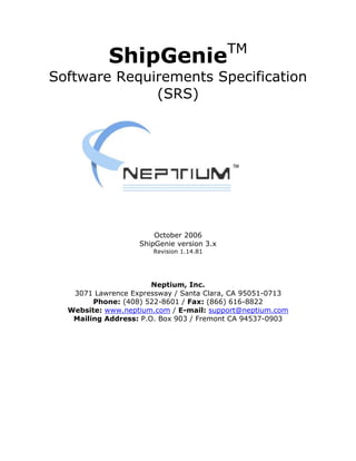 TM
            ShipGenie
Software Requirements Specification
              (SRS)




                       October 2006
                   ShipGenie version 3.x
                      Revision 1.14.81




                       Neptium, Inc.
   3071 Lawrence Expressway / Santa Clara, CA 95051-0713
        Phone: (408) 522-8601 / Fax: (866) 616-8822
  Website: www.neptium.com / E-mail: support@neptium.com
   Mailing Address: P.O. Box 903 / Fremont CA 94537-0903
 