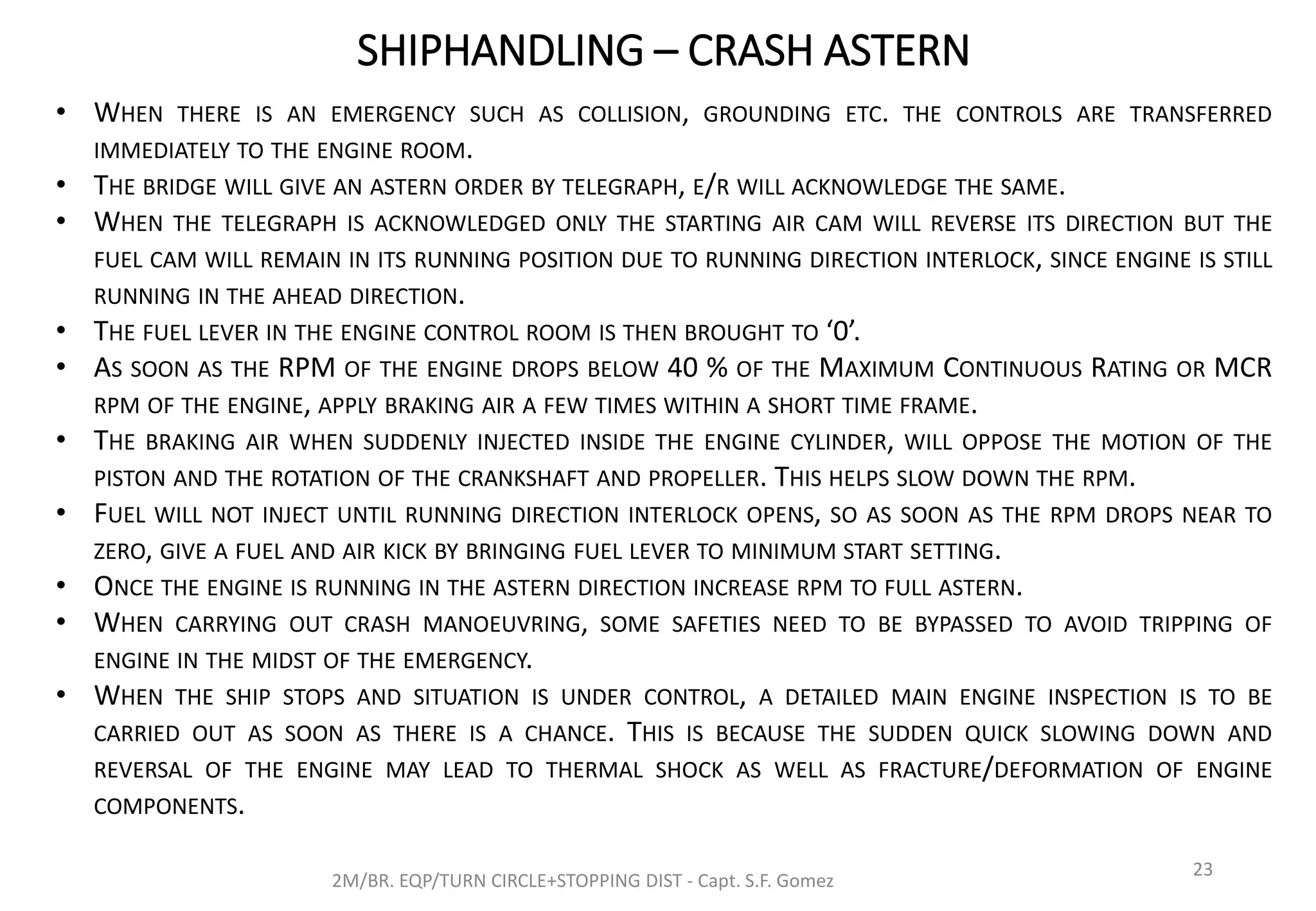 SHIPHANDLING – CRASH ASTERN
2M/BR. EQP/TURN CIRCLE+STOPPING DIST - Capt. S.F. Gomez
23
• WHEN THERE IS AN EMERGENCY SUCH AS COLLISION, GROUNDING ETC. THE CONTROLS ARE TRANSFERRED
IMMEDIATELY TO THE ENGINE ROOM.
• THE BRIDGE WILL GIVE AN ASTERN ORDER BY TELEGRAPH, E/R WILL ACKNOWLEDGE THE SAME.
• WHEN THE TELEGRAPH IS ACKNOWLEDGED ONLY THE STARTING AIR CAM WILL REVERSE ITS DIRECTION BUT THE
FUEL CAM WILL REMAIN IN ITS RUNNING POSITION DUE TO RUNNING DIRECTION INTERLOCK, SINCE ENGINE IS STILL
RUNNING IN THE AHEAD DIRECTION.
• THE FUEL LEVER IN THE ENGINE CONTROL ROOM IS THEN BROUGHT TO ‘0’.
• AS SOON AS THE RPM OF THE ENGINE DROPS BELOW 40 % OF THE MAXIMUM CONTINUOUS RATING OR MCR
RPM OF THE ENGINE, APPLY BRAKING AIR A FEW TIMES WITHIN A SHORT TIME FRAME.
• THE BRAKING AIR WHEN SUDDENLY INJECTED INSIDE THE ENGINE CYLINDER, WILL OPPOSE THE MOTION OF THE
PISTON AND THE ROTATION OF THE CRANKSHAFT AND PROPELLER. THIS HELPS SLOW DOWN THE RPM.
• FUEL WILL NOT INJECT UNTIL RUNNING DIRECTION INTERLOCK OPENS, SO AS SOON AS THE RPM DROPS NEAR TO
ZERO, GIVE A FUEL AND AIR KICK BY BRINGING FUEL LEVER TO MINIMUM START SETTING.
• ONCE THE ENGINE IS RUNNING IN THE ASTERN DIRECTION INCREASE RPM TO FULL ASTERN.
• WHEN CARRYING OUT CRASH MANOEUVRING, SOME SAFETIES NEED TO BE BYPASSED TO AVOID TRIPPING OF
ENGINE IN THE MIDST OF THE EMERGENCY.
• WHEN THE SHIP STOPS AND SITUATION IS UNDER CONTROL, A DETAILED MAIN ENGINE INSPECTION IS TO BE
CARRIED OUT AS SOON AS THERE IS A CHANCE. THIS IS BECAUSE THE SUDDEN QUICK SLOWING DOWN AND
REVERSAL OF THE ENGINE MAY LEAD TO THERMAL SHOCK AS WELL AS FRACTURE/DEFORMATION OF ENGINE
COMPONENTS.
 
