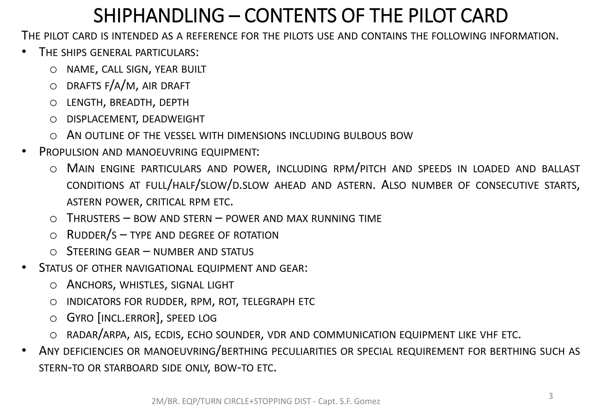 SHIPHANDLING – CONTENTS OF THE PILOT CARD
2M/BR. EQP/TURN CIRCLE+STOPPING DIST - Capt. S.F. Gomez
3
THE PILOT CARD IS INTENDED AS A REFERENCE FOR THE PILOTS USE AND CONTAINS THE FOLLOWING INFORMATION.
• THE SHIPS GENERAL PARTICULARS:
o NAME, CALL SIGN, YEAR BUILT
o DRAFTS F/A/M, AIR DRAFT
o LENGTH, BREADTH, DEPTH
o DISPLACEMENT, DEADWEIGHT
o AN OUTLINE OF THE VESSEL WITH DIMENSIONS INCLUDING BULBOUS BOW
• PROPULSION AND MANOEUVRING EQUIPMENT:
o MAIN ENGINE PARTICULARS AND POWER, INCLUDING RPM/PITCH AND SPEEDS IN LOADED AND BALLAST
CONDITIONS AT FULL/HALF/SLOW/D.SLOW AHEAD AND ASTERN. ALSO NUMBER OF CONSECUTIVE STARTS,
ASTERN POWER, CRITICAL RPM ETC.
o THRUSTERS – BOW AND STERN – POWER AND MAX RUNNING TIME
o RUDDER/S – TYPE AND DEGREE OF ROTATION
o STEERING GEAR – NUMBER AND STATUS
• STATUS OF OTHER NAVIGATIONAL EQUIPMENT AND GEAR:
o ANCHORS, WHISTLES, SIGNAL LIGHT
o INDICATORS FOR RUDDER, RPM, ROT, TELEGRAPH ETC
o GYRO [INCL.ERROR], SPEED LOG
o RADAR/ARPA, AIS, ECDIS, ECHO SOUNDER, VDR AND COMMUNICATION EQUIPMENT LIKE VHF ETC.
• ANY DEFICIENCIES OR MANOEUVRING/BERTHING PECULIARITIES OR SPECIAL REQUIREMENT FOR BERTHING SUCH AS
STERN-TO OR STARBOARD SIDE ONLY, BOW-TO ETC.
 