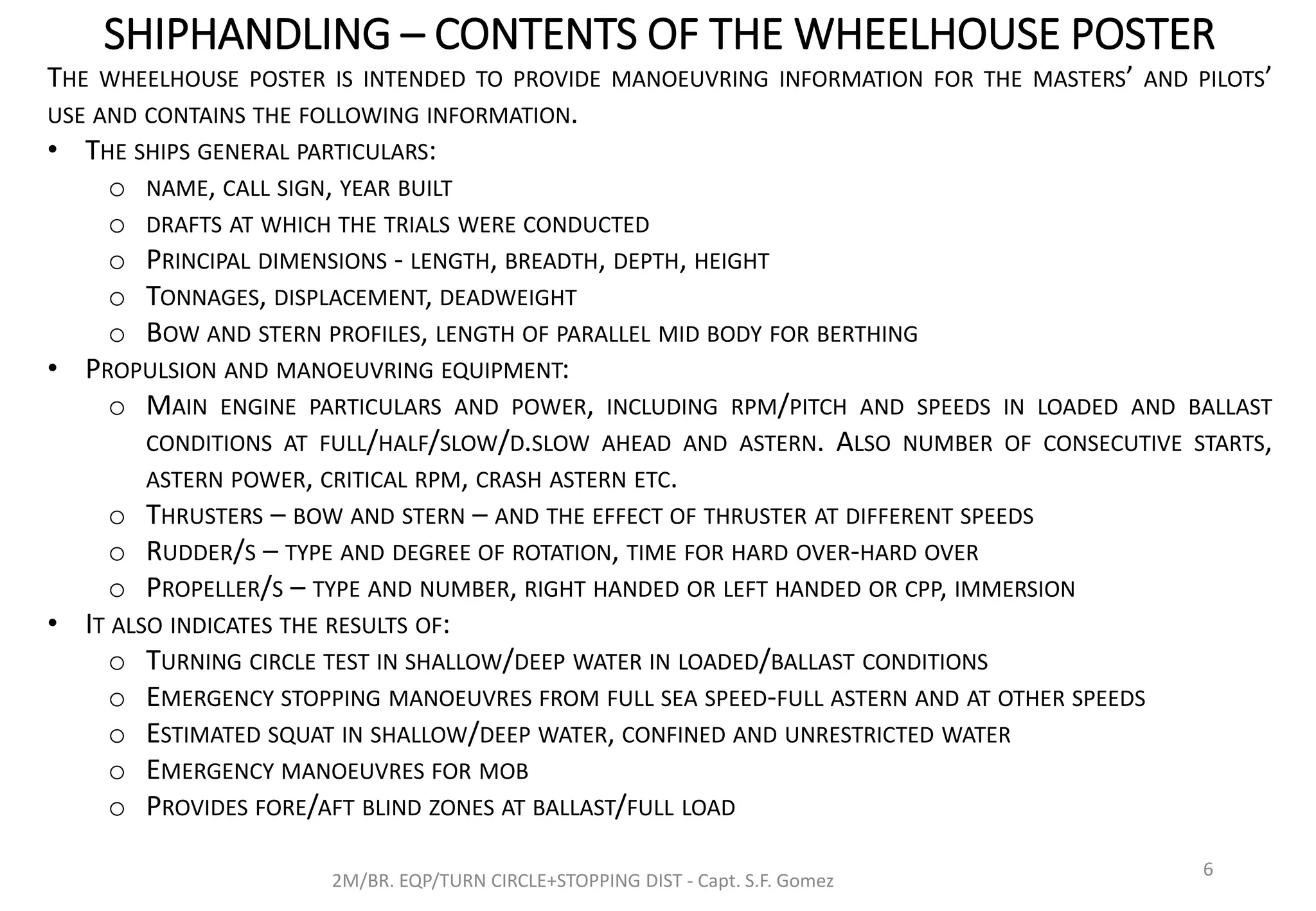 SHIPHANDLING – CONTENTS OF THE WHEELHOUSE POSTER
2M/BR. EQP/TURN CIRCLE+STOPPING DIST - Capt. S.F. Gomez
6
THE WHEELHOUSE POSTER IS INTENDED TO PROVIDE MANOEUVRING INFORMATION FOR THE MASTERS’ AND PILOTS’
USE AND CONTAINS THE FOLLOWING INFORMATION.
• THE SHIPS GENERAL PARTICULARS:
o NAME, CALL SIGN, YEAR BUILT
o DRAFTS AT WHICH THE TRIALS WERE CONDUCTED
o PRINCIPAL DIMENSIONS - LENGTH, BREADTH, DEPTH, HEIGHT
o TONNAGES, DISPLACEMENT, DEADWEIGHT
o BOW AND STERN PROFILES, LENGTH OF PARALLEL MID BODY FOR BERTHING
• PROPULSION AND MANOEUVRING EQUIPMENT:
o MAIN ENGINE PARTICULARS AND POWER, INCLUDING RPM/PITCH AND SPEEDS IN LOADED AND BALLAST
CONDITIONS AT FULL/HALF/SLOW/D.SLOW AHEAD AND ASTERN. ALSO NUMBER OF CONSECUTIVE STARTS,
ASTERN POWER, CRITICAL RPM, CRASH ASTERN ETC.
o THRUSTERS – BOW AND STERN – AND THE EFFECT OF THRUSTER AT DIFFERENT SPEEDS
o RUDDER/S – TYPE AND DEGREE OF ROTATION, TIME FOR HARD OVER-HARD OVER
o PROPELLER/S – TYPE AND NUMBER, RIGHT HANDED OR LEFT HANDED OR CPP, IMMERSION
• IT ALSO INDICATES THE RESULTS OF:
o TURNING CIRCLE TEST IN SHALLOW/DEEP WATER IN LOADED/BALLAST CONDITIONS
o EMERGENCY STOPPING MANOEUVRES FROM FULL SEA SPEED-FULL ASTERN AND AT OTHER SPEEDS
o ESTIMATED SQUAT IN SHALLOW/DEEP WATER, CONFINED AND UNRESTRICTED WATER
o EMERGENCY MANOEUVRES FOR MOB
o PROVIDES FORE/AFT BLIND ZONES AT BALLAST/FULL LOAD
 