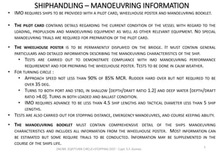 SHIPHANDLING – MANOEUVRING INFORMATION
2M/BR. EQP/TURN CIRCLE+STOPPING DIST - Capt. S.F. Gomez
1
• IMO REQUIRES SHIPS TO BE PROVIDED WITH A PILOT CARD, WHEELHOUSE POSTER AND MANOEUVRING BOOKLET.
• THE PILOT CARD CONTAINS DETAILS REGARDING THE CURRENT CONDITION OF THE VESSEL WITH REGARD TO THE
LOADING, PROPULSION AND MANOEUVRING EQUIPMENT AS WELL AS OTHER RELEVANT EQUIPMENT. NO SPECIAL
MANOEUVRING TRIALS ARE REQUIRED FOR PREPARATION OF THE PILOT CARD.
• THE WHEELHOUSE POSTER IS TO BE PERMANENTLY DISPLAYED ON THE BRIDGE. IT MUST CONTAIN GENERAL
PARTICULARS AND DETAILED INFORMATION DESCRIBING THE MANOEUVRING CHARACTERISTICS OF THE SHIP.
• TESTS ARE CARRIED OUT TO DEMONSTRATE COMPLIANCE WITH IMO MANOEUVRING PERFORMANCE
REQUIREMENT AND FOR PREPARING THE WHEELHOUSE POSTER. TESTS TO BE DONE IN CALM WEATHER.
• FOR TURNING CIRCLE :
• APPROACH SPEED NOT LESS THAN 90% OF 85% MCR. RUDDER HARD OVER BUT NOT REQUIRED TO BE
OVER 35 DEG.
• TURNS TO BOTH PORT AND STBD, IN SHALLOW [DEPTH/DRAFT RATIO 1.2] AND DEEP WATER [DEPTH/DRAFT
RATIO >4.0]. TURNS IN BOTH LOADED AND BALLAST CONDITION.
• IMO REQUIRES ADVANCE TO BE LESS THAN 4.5 SHIP LENGTHS AND TACTICAL DIAMETER LESS THAN 5 SHIP
LENGTHS.
• TESTS ARE ALSO CARRIED OUT FOR STOPPING DISTANCE, EMERGENCY MANOEUVRES, AND COURSE KEEPING ABILITY.
• THE MANOEUVRING BOOKLET MUST CONTAIN COMPREHENSIVE DETAIL OF THE SHIPS MANOEUVRING
CHARACTERISTICS AND INCLUDES ALL INFORMATION FROM THE WHEELHOUSE POSTER. MOST INFORMATION CAN
BE ESTIMATED BUT SOME REQUIRE TRIALS TO BE CONDUCTED. INFORMATION MAY BE SUPPLEMENTED IN THE
COURSE OF THE SHIPS LIFE.
 