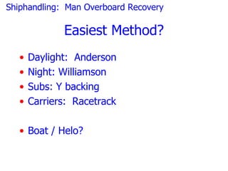 Shiphandling: Man Overboard Recovery

              Easiest Method?
   •   Daylight: Anderson
   •   Night: Williamson
   •   Subs: Y backing
   •   Carriers: Racetrack

   • Boat / Helo?
 