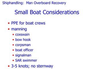 Shiphandling: Man Overboard Recovery

         Small Boat Considerations
   • PPE for boat crews
   • manning
     •   coxswain
     •   bow hook
     •   corpsman
     •   boat officer
     •   signalman
     •   SAR swimmer
   • 3-5 knots; no sternway
 