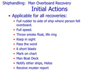 Shiphandling: Man Overboard Recovery
                 Initial Actions
   • Applicable for all recoveries:
     • Full rudder to side of ship where person fell
       overboard.
     • Full speed.
     • Throw smoke float, life ring
     • Keep in sight
     • Pass the word
     • 6 short blasts
     • Mark on chart
     • Man Boat Deck
     • Notify other ships, Helos
     • Receive muster report
 