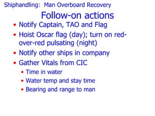 Shiphandling: Man Overboard Recovery
            Follow-on actions
   • Notify Captain, TAO and Flag
   • Hoist Oscar flag (day); turn on red-
     over-red pulsating (night)
   • Notify other ships in company
   • Gather Vitals from CIC
     • Time in water
     • Water temp and stay time
     • Bearing and range to man
 