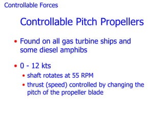 Controllable Forces

     Controllable Pitch Propellers
   • Found on all gas turbine ships and
     some diesel amphibs

   • 0 - 12 kts
      • shaft rotates at 55 RPM
      • thrust (speed) controlled by changing the
        pitch of the propeller blade
 