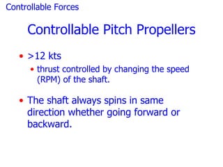 Controllable Forces

     Controllable Pitch Propellers
   • >12 kts
      • thrust controlled by changing the speed
        (RPM) of the shaft.

   • The shaft always spins in same
     direction whether going forward or
     backward.
 