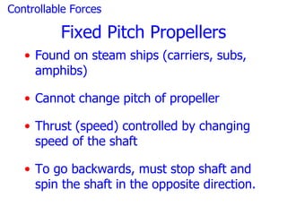 Controllable Forces

          Fixed Pitch Propellers
   • Found on steam ships (carriers, subs,
     amphibs)

   • Cannot change pitch of propeller

   • Thrust (speed) controlled by changing
     speed of the shaft

   • To go backwards, must stop shaft and
     spin the shaft in the opposite direction.
 