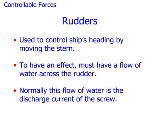 Controllable Forces

                      Rudders
   • Used to control ship’s heading by
     moving the stern.

   • To have an effect, must have a flow of
     water across the rudder.

   • Normally this flow of water is the
     discharge current of the screw.
 