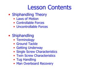 Lesson Contents
• Shiphandling Theory
  • Laws of Motion
  • Controllable Forces
  • Uncontrollable Forces

• Shiphandling
  •   Terminology
  •   Ground Tackle
  •   Getting Underway
  •   Single Screw Characteristics
  •   Twin Screw Characteristics
  •   Tug Handling
  •   Man Overboard Recovery
 