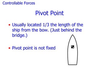 Controllable Forces

                      Pivot Point
   • Usually located 1/3 the length of the
     ship from the bow. (Just behind the
     bridge.)

   • Pivot point is not fixed
 