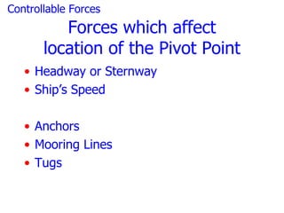 Controllable Forces
          Forces which affect
       location of the Pivot Point
   • Headway or Sternway
   • Ship’s Speed

   • Anchors
   • Mooring Lines
   • Tugs
 