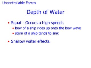 Uncontrollable Forces

               Depth of Water
   • Squat - Occurs a high speeds
      • bow of a ship rides up onto the bow wave
      • stern of a ship tends to sink

   • Shallow water effects.
 