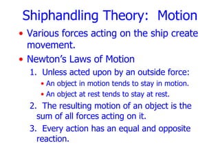 Shiphandling Theory: Motion
• Various forces acting on the ship create
  movement.
• Newton’s Laws of Motion
  1. Unless acted upon by an outside force:
     • An object in motion tends to stay in motion.
     • An object at rest tends to stay at rest.
  2. The resulting motion of an object is the
    sum of all forces acting on it.
  3. Every action has an equal and opposite
    reaction.
 