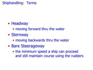 Shiphandling: Terms




   • Headway
     • moving forward thru the water
   • Sternway
     • moving backwards thru the water
   • Bare Steerageway
     • the minimum speed a ship can proceed
       and still maintain course using the rudders
 