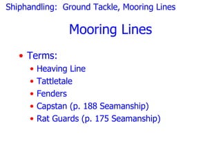Shiphandling: Ground Tackle, Mooring Lines

                Mooring Lines
   • Terms:
     •   Heaving Line
     •   Tattletale
     •   Fenders
     •   Capstan (p. 188 Seamanship)
     •   Rat Guards (p. 175 Seamanship)
 