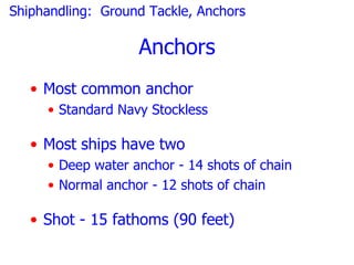 Shiphandling: Ground Tackle, Anchors

                   Anchors
   • Most common anchor
     • Standard Navy Stockless

   • Most ships have two
     • Deep water anchor - 14 shots of chain
     • Normal anchor - 12 shots of chain

   • Shot - 15 fathoms (90 feet)
 