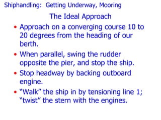 Shiphandling: Getting Underway, Mooring
                 The Ideal Approach
   •   Approach on a converging course 10 to
       20 degrees from the heading of our
       berth.
   •   When parallel, swing the rudder
       opposite the pier, and stop the ship.
   •   Stop headway by backing outboard
       engine.
   •   “Walk” the ship in by tensioning line 1;
       “twist” the stern with the engines.
 