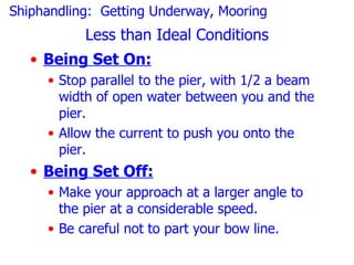Shiphandling: Getting Underway, Mooring
           Less than Ideal Conditions
   • Being Set On:
     • Stop parallel to the pier, with 1/2 a beam
       width of open water between you and the
       pier.
     • Allow the current to push you onto the
       pier.
   • Being Set Off:
     • Make your approach at a larger angle to
       the pier at a considerable speed.
     • Be careful not to part your bow line.
 