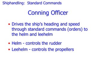 Shiphandling: Standard Commands

             Conning Officer
  • Drives the ship’s heading and speed
    through standard commands (orders) to
    the helm and leehelm

  • Helm - controls the rudder
  • Leehelm - controls the propellers
 