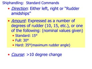 Shiphandling: Standard Commands
  • Direction: Either left, right or “Rudder
    amidships”
  • Amount: Expressed as a number of
    degrees of rudder (10, 15, etc.), or one
    of the following: (nominal values given)
     • Standard: 15°
     • Full: 30°
     • Hard: 35°(maximum rudder angle)

  • Course: >10 degree change
 