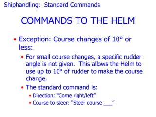 Shiphandling: Standard Commands

     COMMANDS TO THE HELM
  • Exception: Course changes of 10° or
    less:
     • For small course changes, a specific rudder
       angle is not given. This allows the Helm to
       use up to 10° of rudder to make the course
       change.
     • The standard command is:
       • Direction: “Come right/left”
       • Course to steer: “Steer course ___”
 